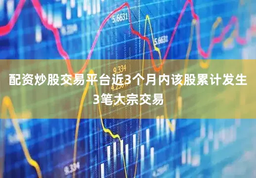配资炒股交易平台近3个月内该股累计发生3笔大宗交易