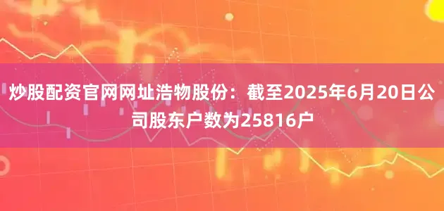 炒股配资官网网址浩物股份：截至2025年6月20日公司股东户数为25816户