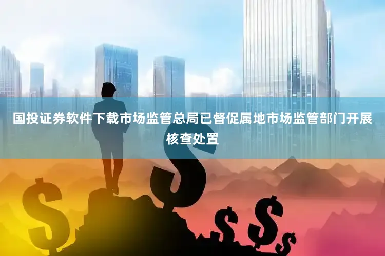 国投证券软件下载市场监管总局已督促属地市场监管部门开展核查处置