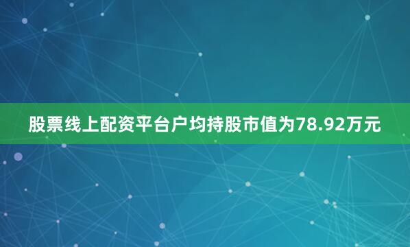 股票线上配资平台户均持股市值为78.92万元