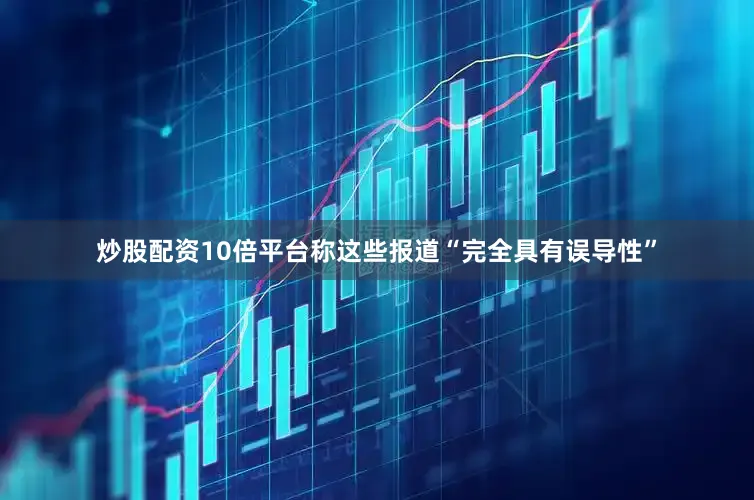 炒股配资10倍平台称这些报道“完全具有误导性”