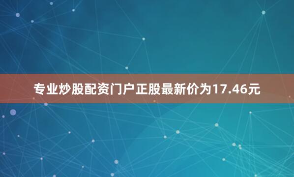 专业炒股配资门户正股最新价为17.46元