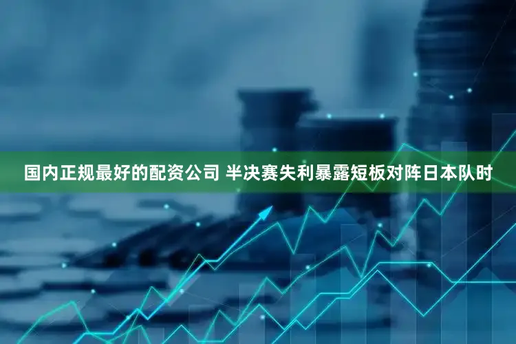 国内正规最好的配资公司 半决赛失利暴露短板对阵日本队时