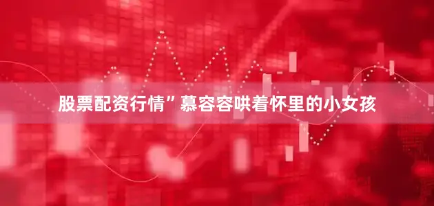 股票配资行情”慕容容哄着怀里的小女孩