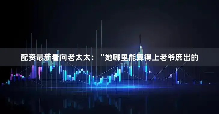配资最新看向老太太：“她哪里能算得上老爷庶出的