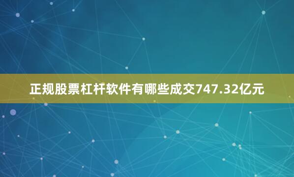 正规股票杠杆软件有哪些成交747.32亿元