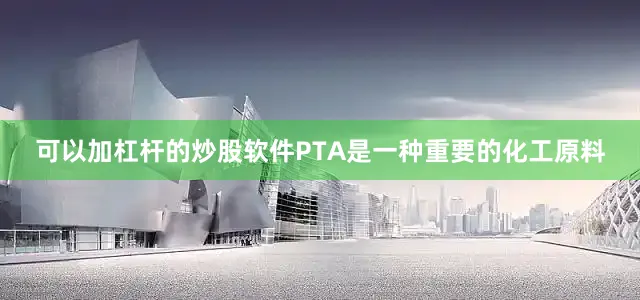 可以加杠杆的炒股软件PTA是一种重要的化工原料