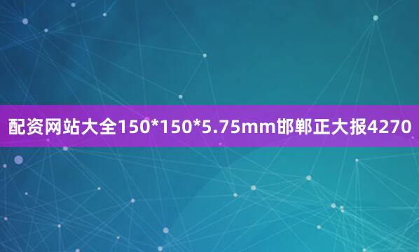 配资网站大全150*150*5.75mm邯郸正大报4270