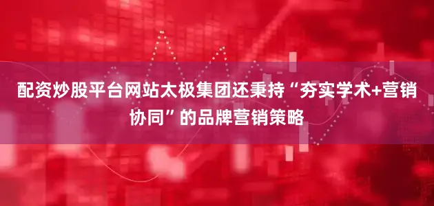 配资炒股平台网站太极集团还秉持“夯实学术+营销协同”的品牌营销策略