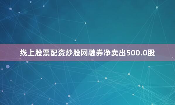 线上股票配资炒股网融券净卖出500.0股