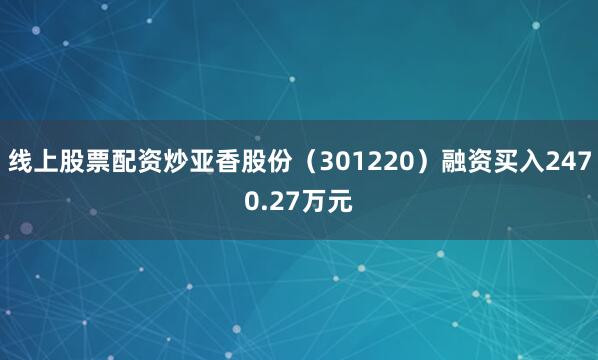 线上股票配资炒亚香股份（301220）融资买入2470.27万元