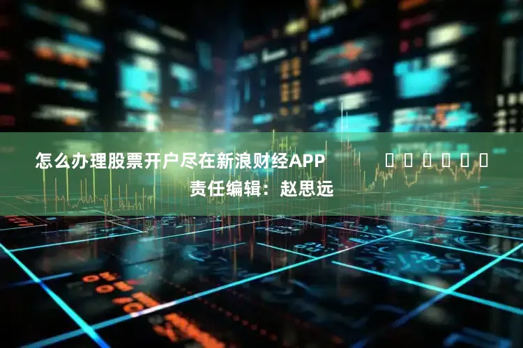 怎么办理股票开户尽在新浪财经APP            						责任编辑：赵思远