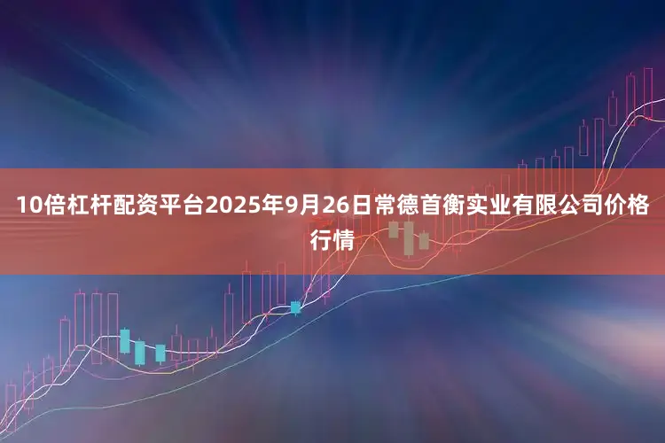 10倍杠杆配资平台2025年9月26日常德首衡实业有限公司价格行情